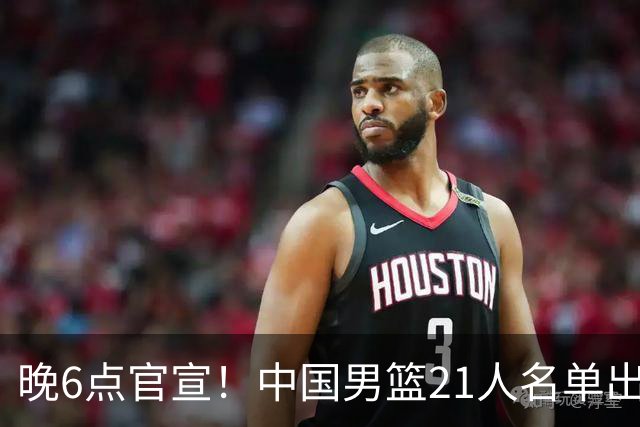 晚6点官宣！中国男篮21人名单出炉：杨瀚森回归、王俊杰领衔